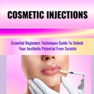 MASTERING THE ART OF COSMETIC INJECTIONS: Essential Beginners Techniques Guide To Unlock Your Aesthetic Potential From Scratch